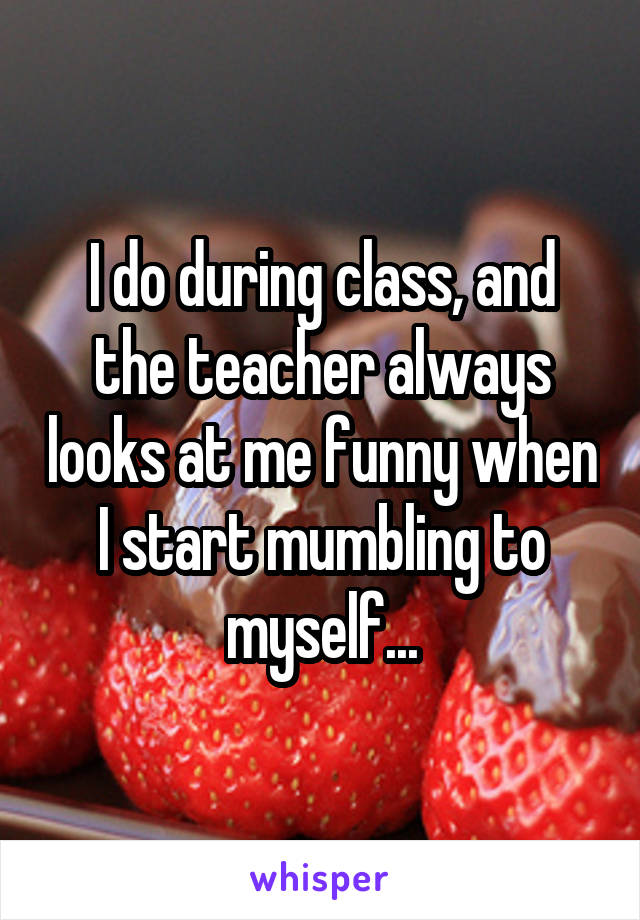 I do during class, and the teacher always looks at me funny when I start mumbling to myself...