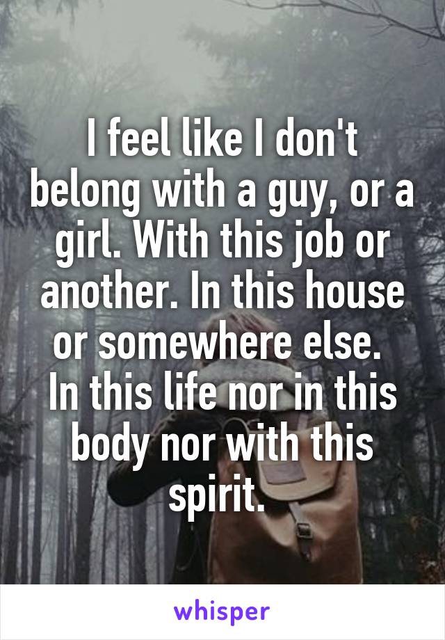 I feel like I don't belong with a guy, or a girl. With this job or another. In this house or somewhere else. 
In this life nor in this body nor with this spirit. 