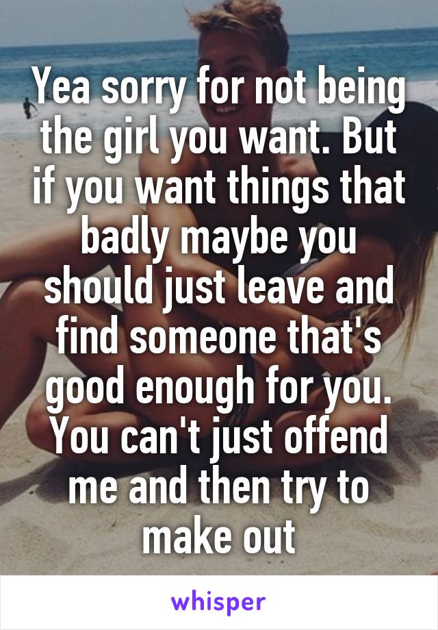 Yea sorry for not being the girl you want. But if you want things that badly maybe you should just leave and find someone that's good enough for you. You can't just offend me and then try to make out