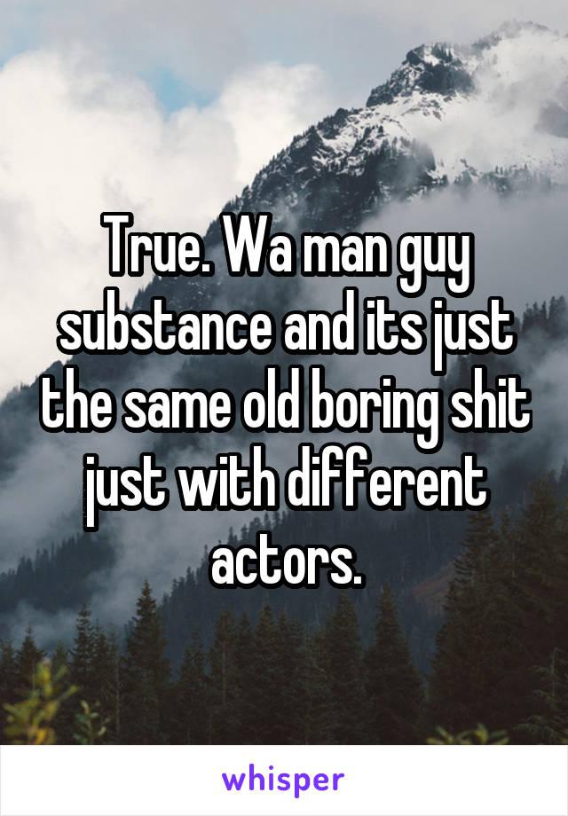 True. Wa man guy substance and its just the same old boring shit just with different actors.