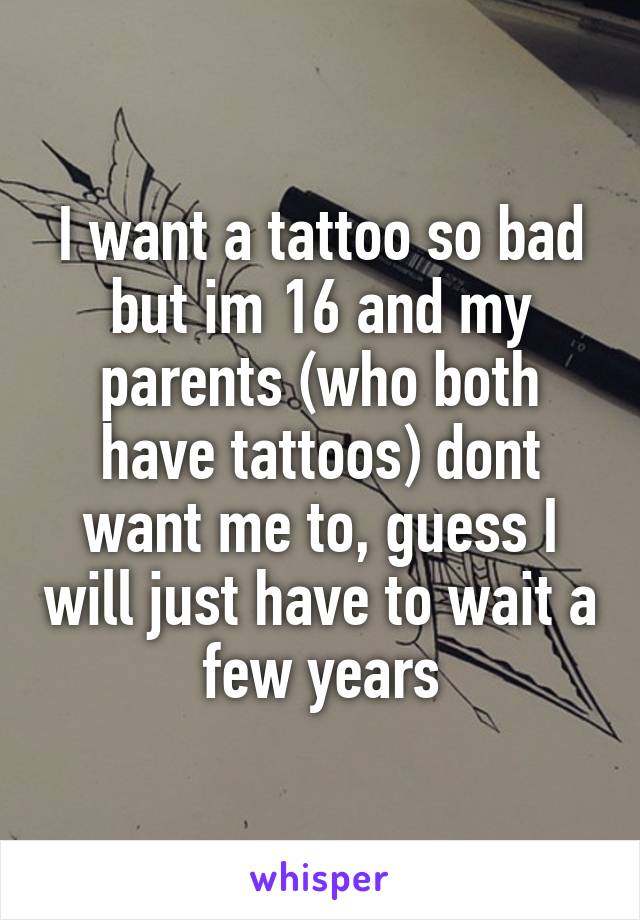 I want a tattoo so bad but im 16 and my parents (who both have tattoos) dont want me to, guess I will just have to wait a few years