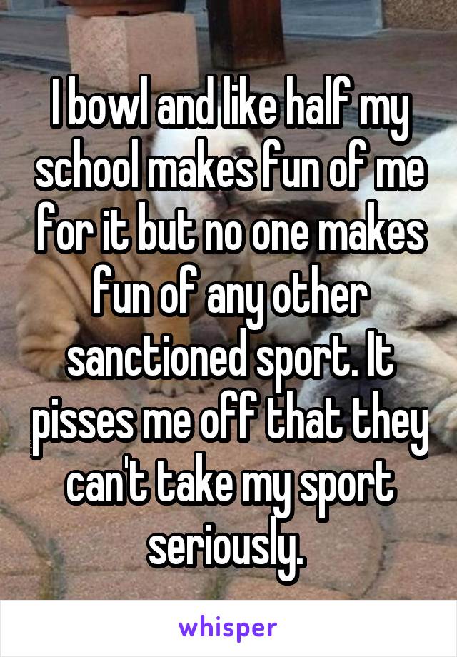 I bowl and like half my school makes fun of me for it but no one makes fun of any other sanctioned sport. It pisses me off that they can't take my sport seriously. 