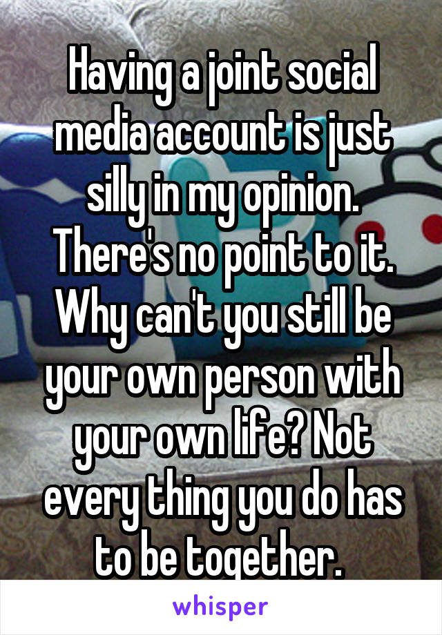 Having a joint social media account is just silly in my opinion. There's no point to it. Why can't you still be your own person with your own life? Not every thing you do has to be together. 