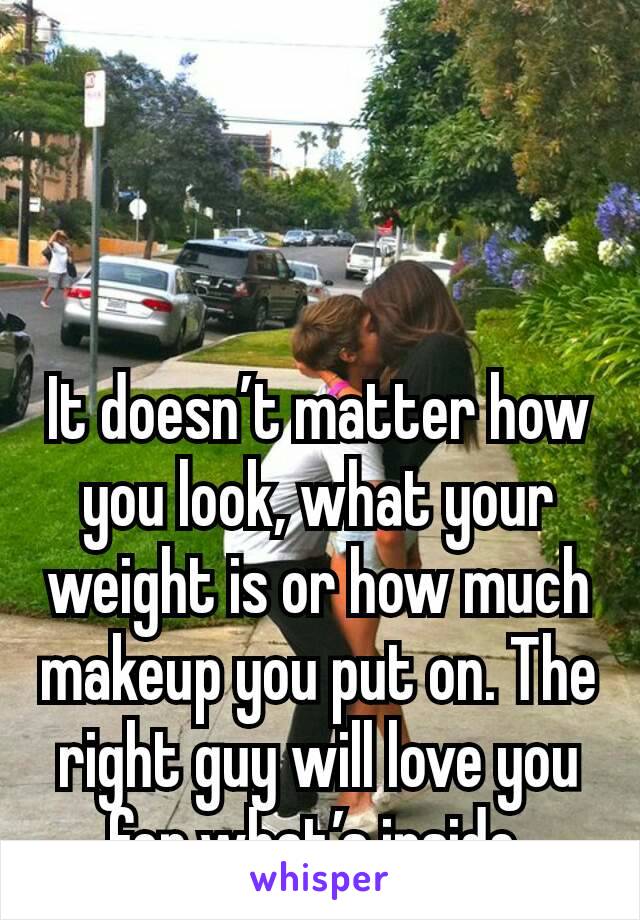 It doesn’t matter how you look, what your weight is or how much makeup you put on. The right guy will love you for what’s inside.