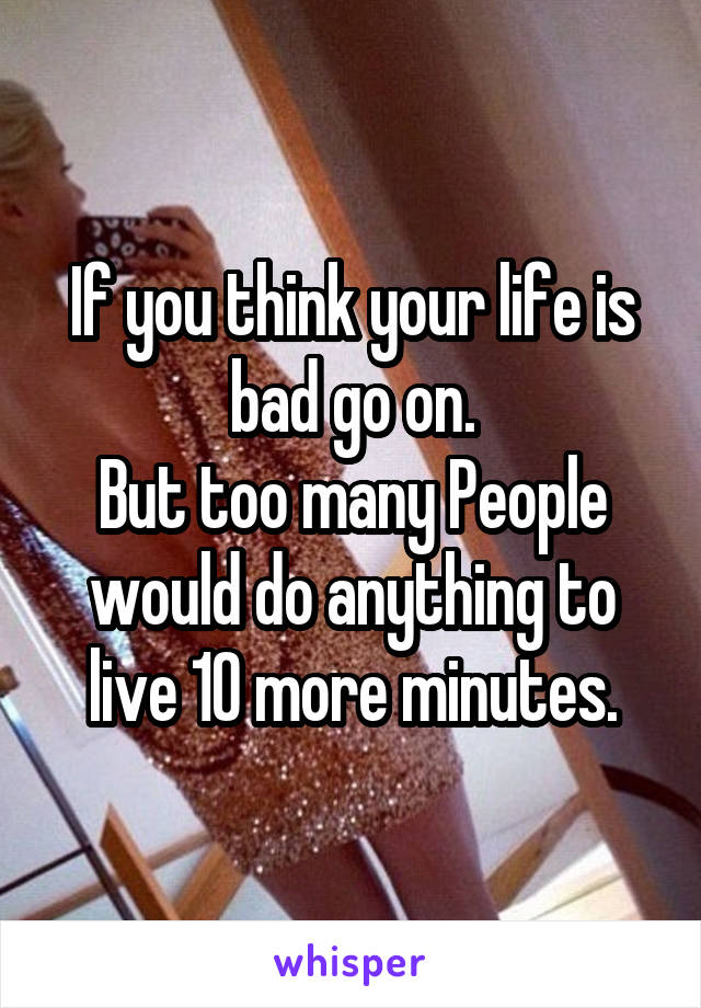 If you think your life is bad go on.
But too many People would do anything to live 10 more minutes.