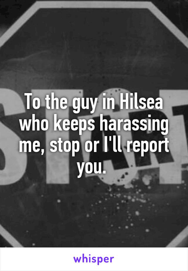 To the guy in Hilsea who keeps harassing me, stop or I'll report you. 