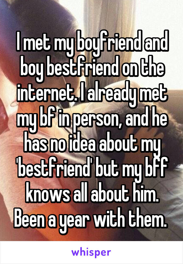 I met my boyfriend and boy bestfriend on the internet. I already met my bf in person, and he has no idea about my 'bestfriend' but my bff knows all about him. Been a year with them. 