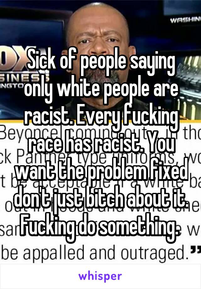 Sick of people saying only white people are racist. Every fucking race has racist. You want the problem fixed don't just bitch about it. Fucking do something. 