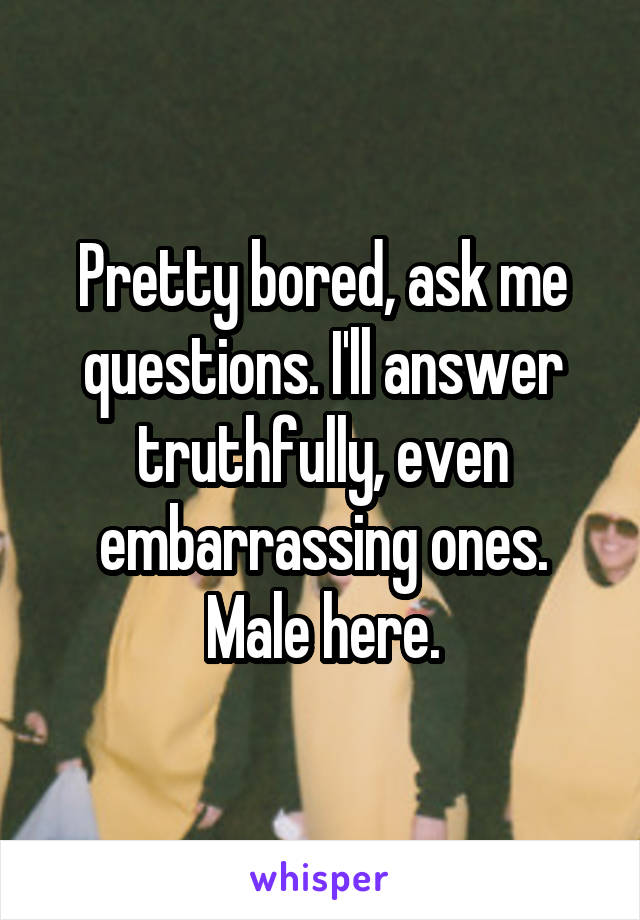 Pretty bored, ask me questions. I'll answer truthfully, even embarrassing ones. Male here.