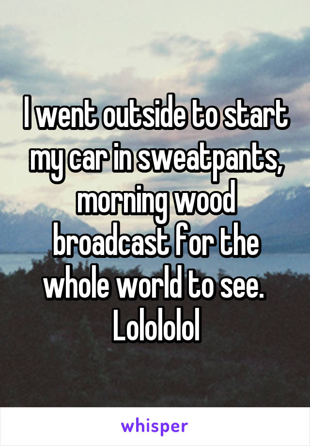 I went outside to start my car in sweatpants, morning wood broadcast for the whole world to see.  Lolololol