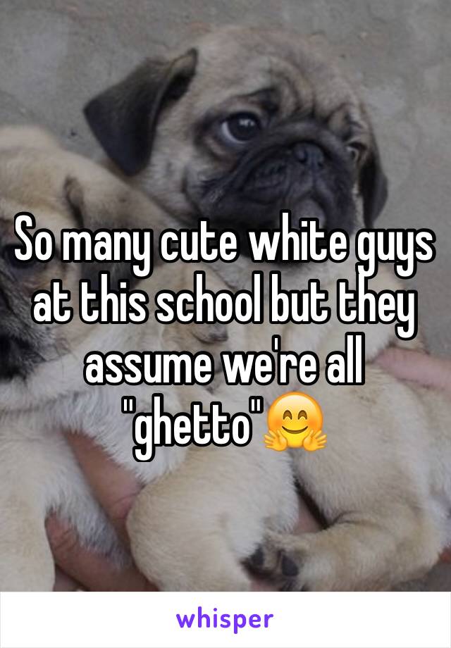 So many cute white guys at this school but they assume we're all "ghetto"🤗