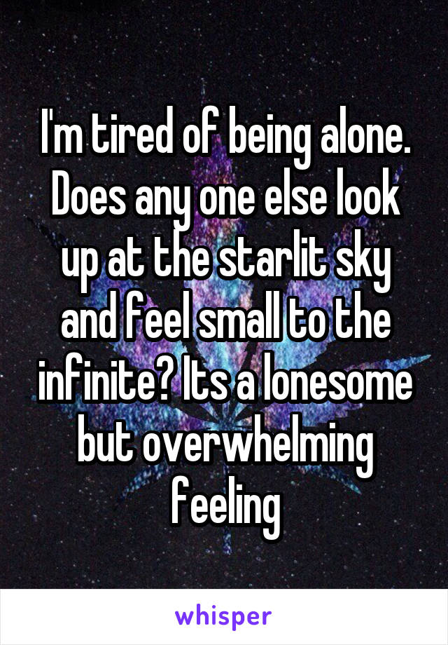 I'm tired of being alone. Does any one else look up at the starlit sky and feel small to the infinite? Its a lonesome but overwhelming feeling