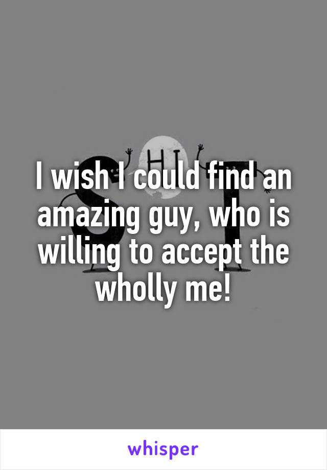 I wish I could find an amazing guy, who is willing to accept the wholly me!