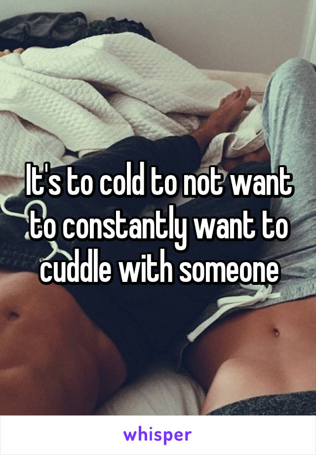 It's to cold to not want to constantly want to cuddle with someone