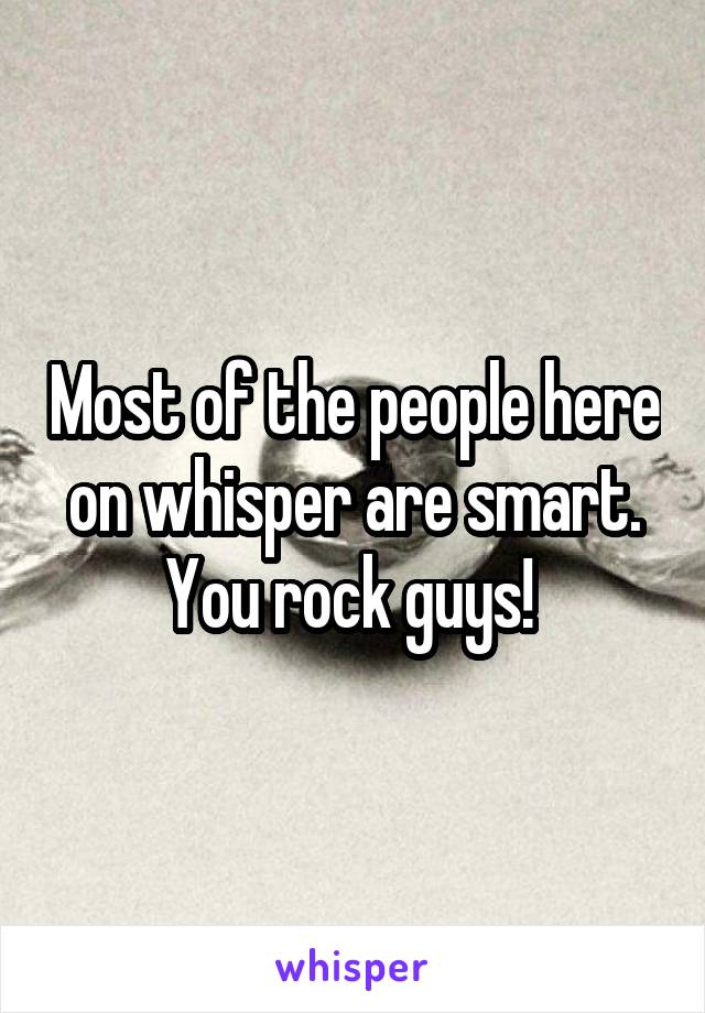 Most of the people here on whisper are smart. You rock guys! 