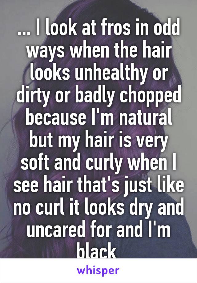 ... I look at fros in odd ways when the hair looks unhealthy or dirty or badly chopped because I'm natural but my hair is very soft and curly when I see hair that's just like no curl it looks dry and uncared for and I'm black 