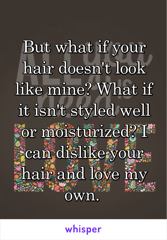 But what if your hair doesn't look like mine? What if it isn't styled well or moisturized? I can dislike your hair and love my own. 