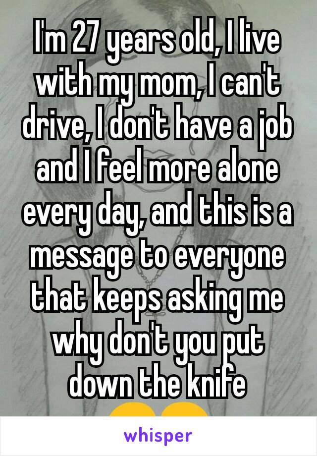 I'm 27 years old, I live with my mom, I can't drive, I don't have a job and I feel more alone every day, and this is a message to everyone that keeps asking me why don't you put down the knife 😞😢