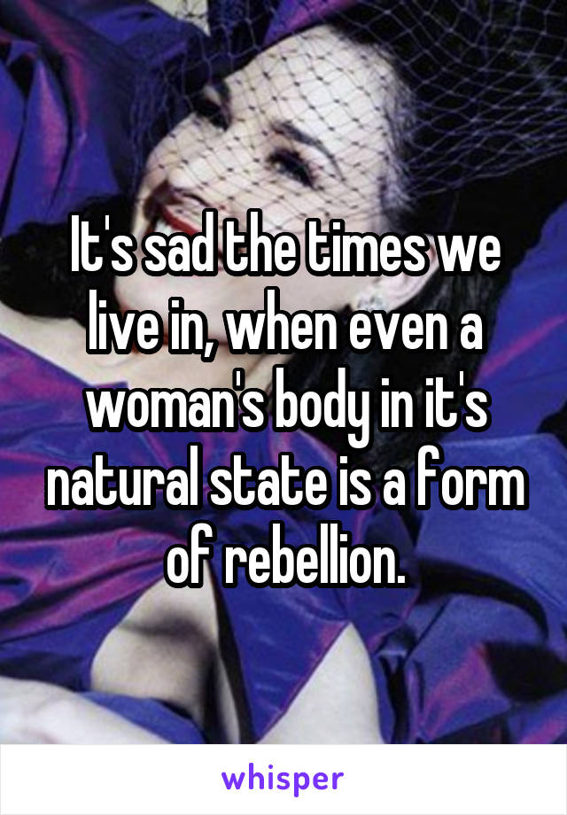 It's sad the times we live in, when even a woman's body in it's natural state is a form of rebellion.
