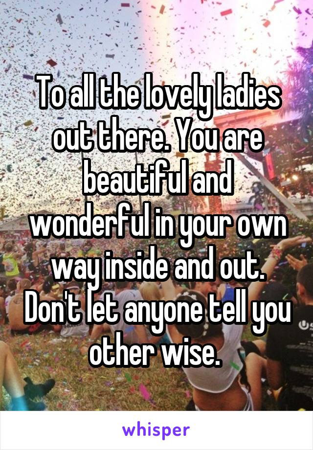 To all the lovely ladies out there. You are beautiful and wonderful in your own way inside and out. Don't let anyone tell you other wise. 