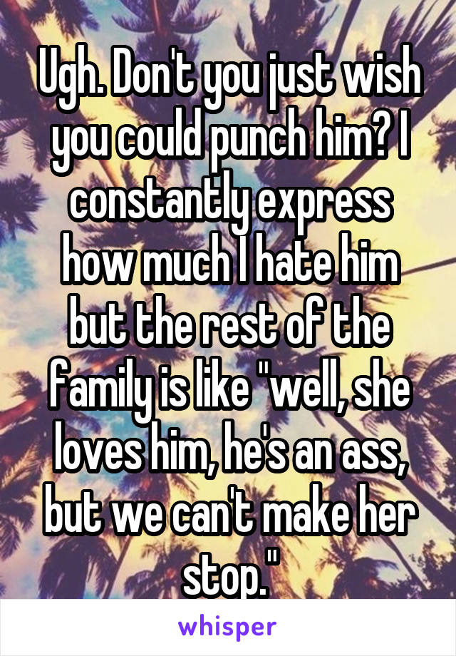 Ugh. Don't you just wish you could punch him? I constantly express how much I hate him but the rest of the family is like "well, she loves him, he's an ass, but we can't make her stop."