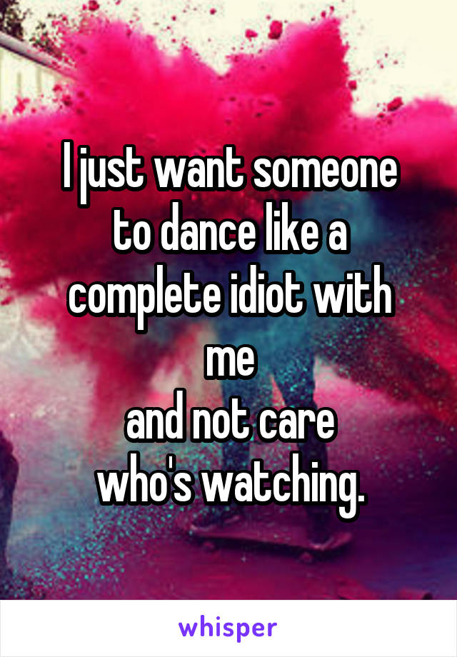 I just want someone
to dance like a
complete idiot with me
and not care
who's watching.