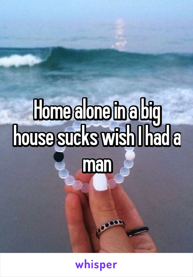 Home alone in a big house sucks wish I had a man