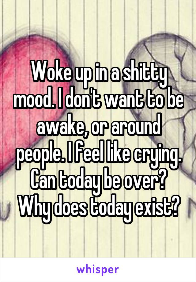 Woke up in a shitty mood. I don't want to be awake, or around people. I feel like crying. Can today be over? Why does today exist?