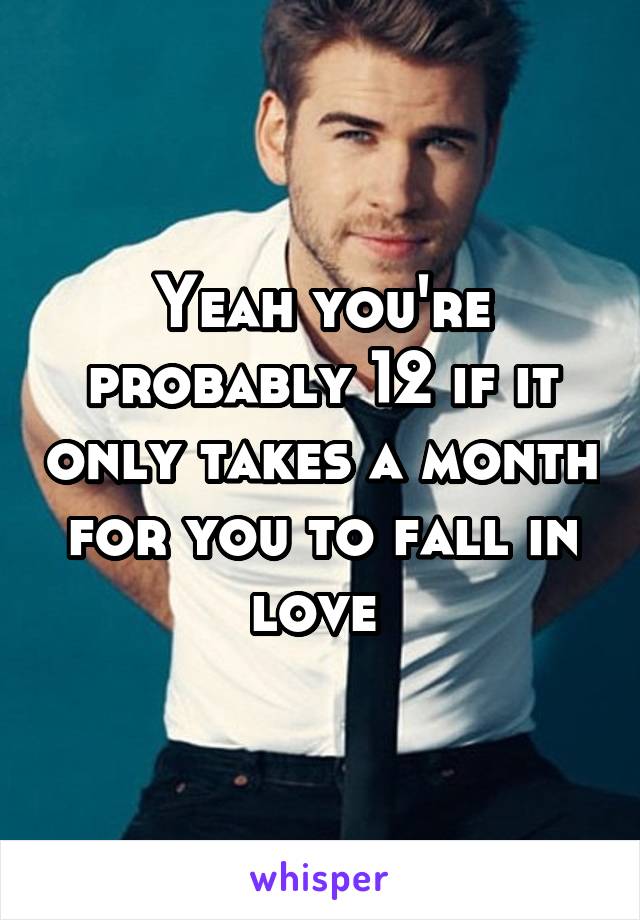 Yeah you're probably 12 if it only takes a month for you to fall in love 