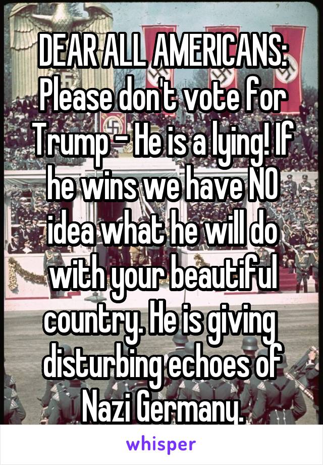 DEAR ALL AMERICANS:
Please don't vote for Trump - He is a lying! If he wins we have NO idea what he will do with your beautiful country. He is giving  disturbing echoes of Nazi Germany.