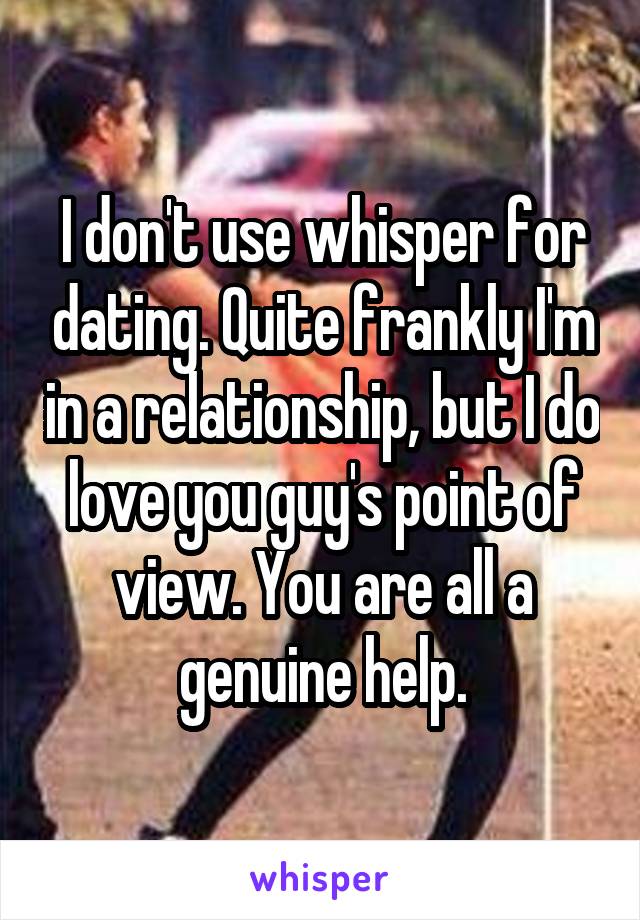 I don't use whisper for dating. Quite frankly I'm in a relationship, but I do love you guy's point of view. You are all a genuine help.