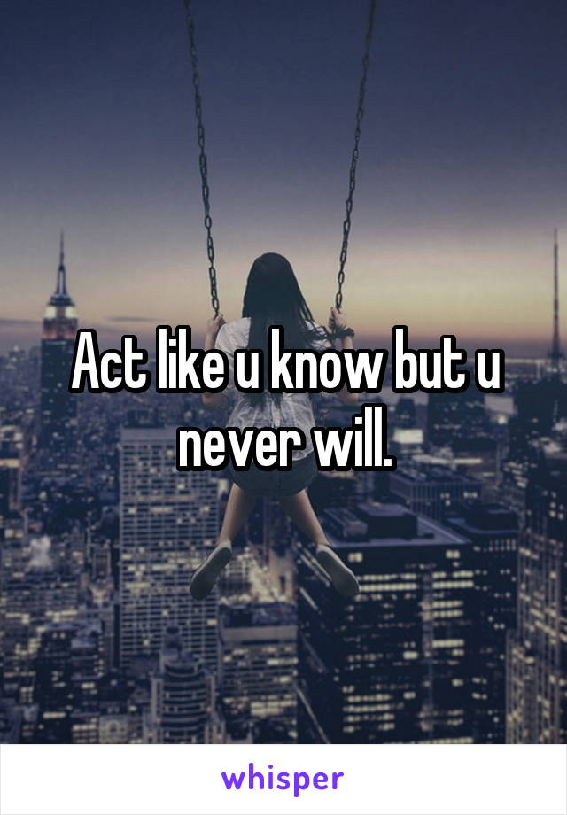 Act like u know but u never will.