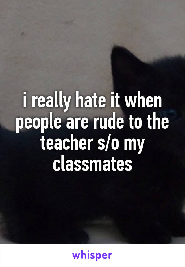 i really hate it when people are rude to the teacher s/o my classmates