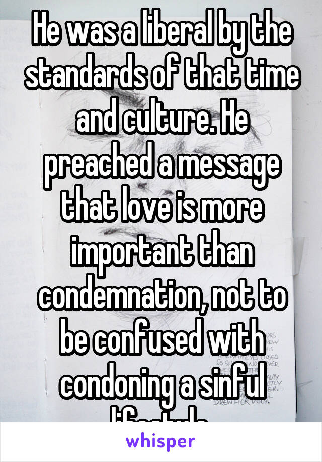 He was a liberal by the standards of that time and culture. He preached a message that love is more important than condemnation, not to be confused with condoning a sinful lifestyle.