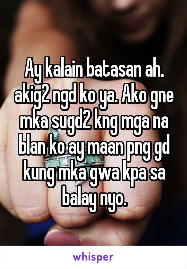 Ay kalain batasan ah. akig2 ngd ko ya. Ako gne mka sugd2 kng mga na blan ko ay maan png gd kung mka gwa kpa sa balay nyo.