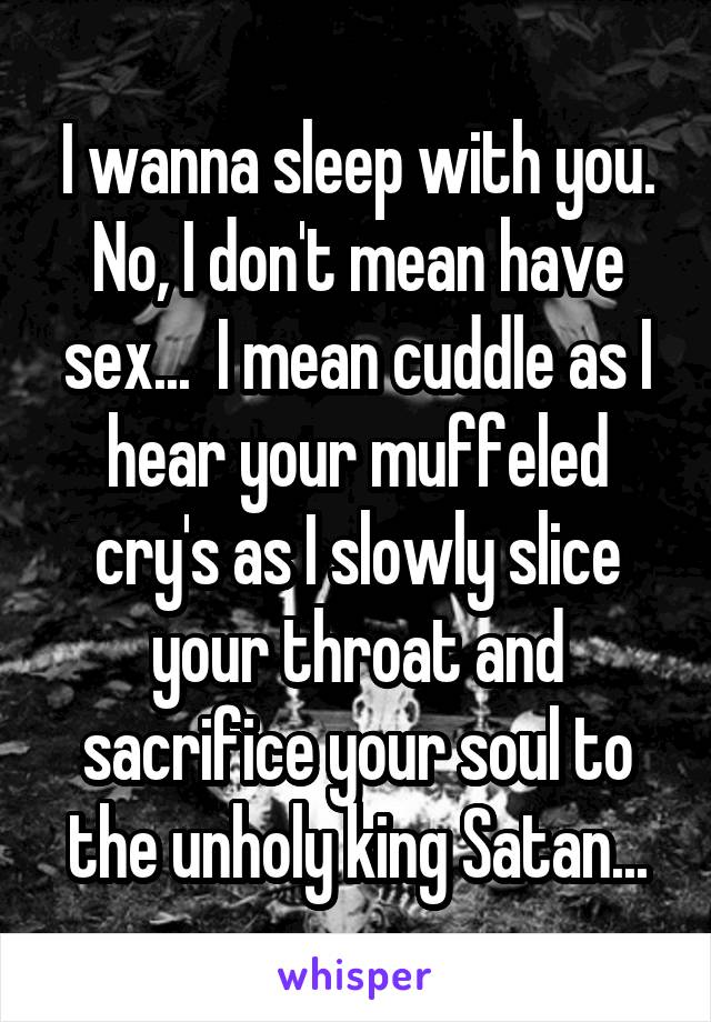 I wanna sleep with you. No, I don't mean have sex...  I mean cuddle as I hear your muffeled cry's as I slowly slice your throat and sacrifice your soul to the unholy king Satan...