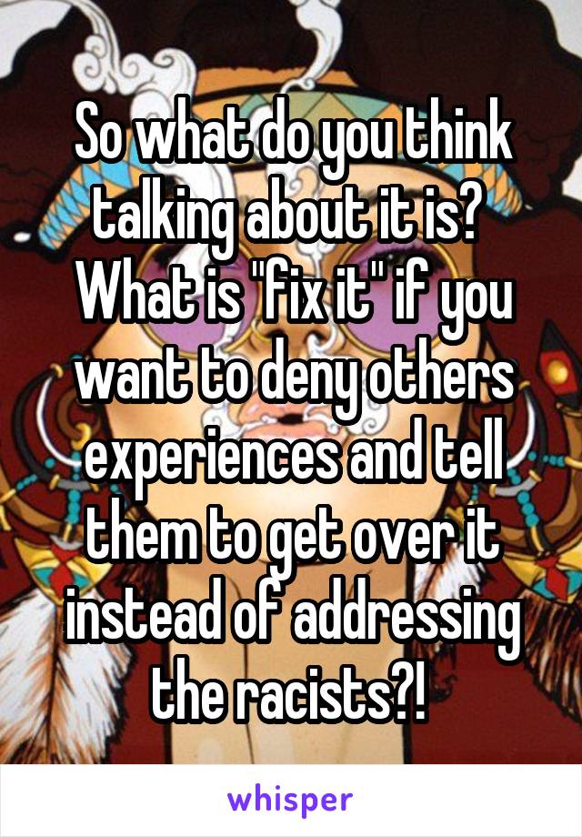 So what do you think talking about it is? 
What is "fix it" if you want to deny others experiences and tell them to get over it instead of addressing the racists?! 