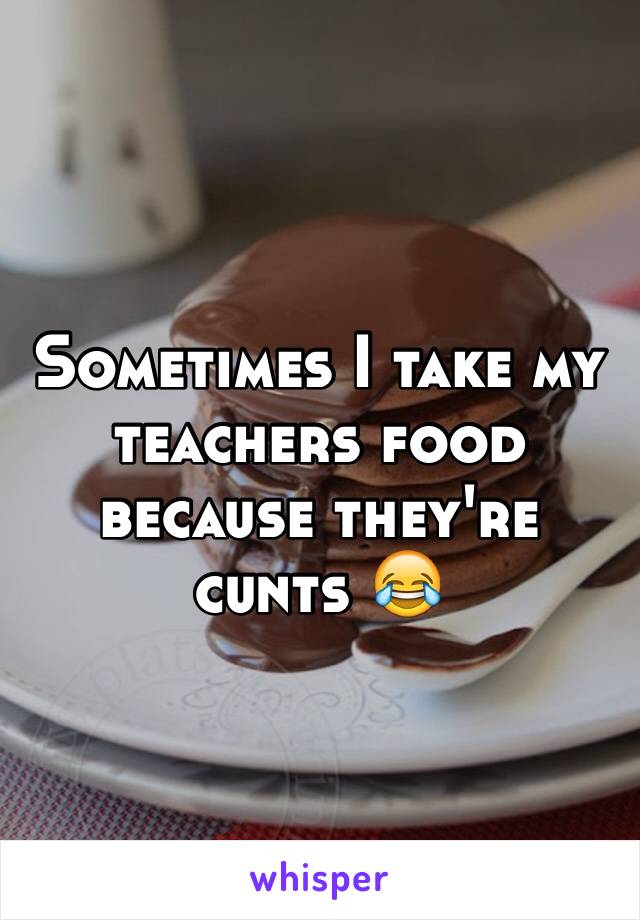 Sometimes I take my teachers food because they're cunts 😂