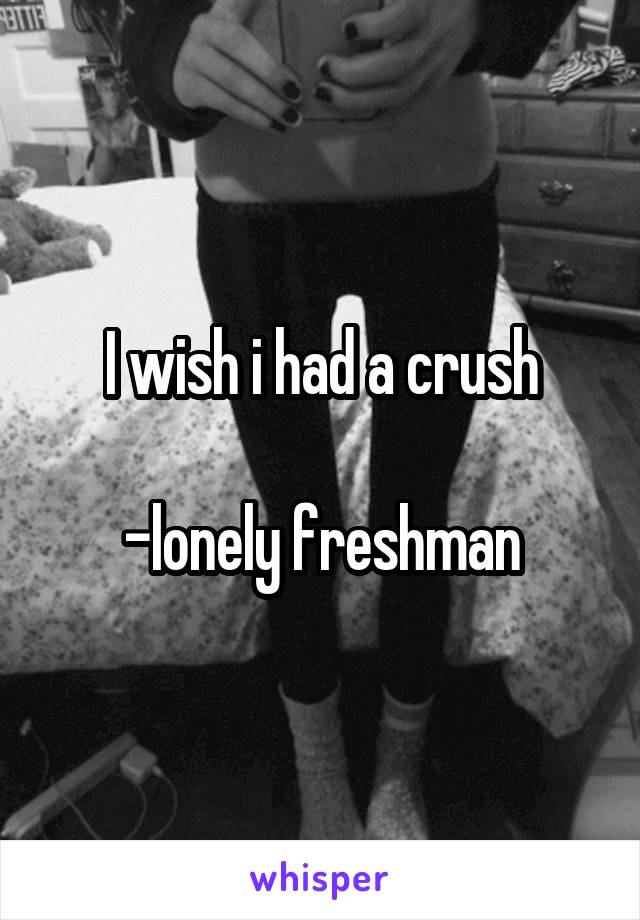 I wish i had a crush

-lonely freshman