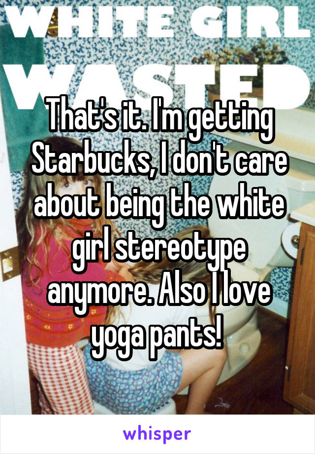 That's it. I'm getting Starbucks, I don't care about being the white girl stereotype anymore. Also I love yoga pants! 