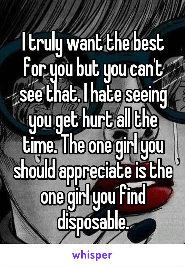 I truly want the best for you but you can't see that. I hate seeing you get hurt all the time. The one girl you should appreciate is the one girl you find disposable.