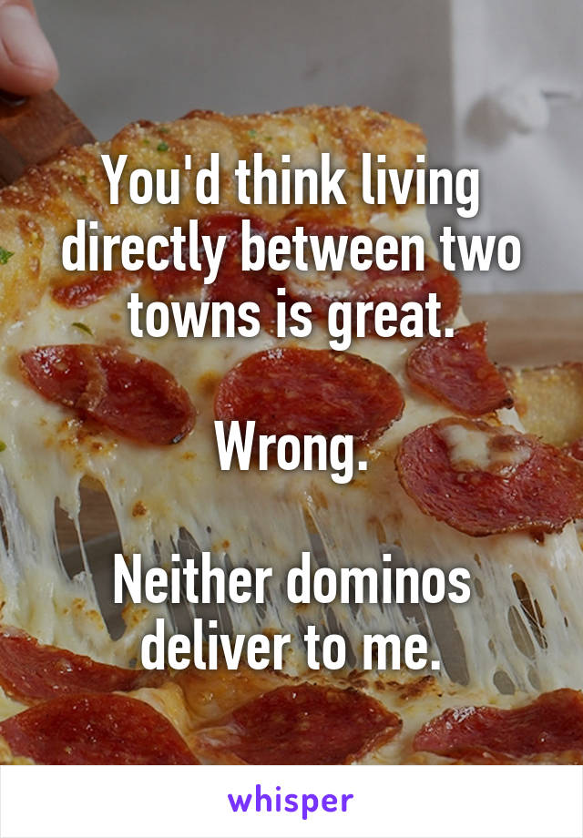 You'd think living directly between two towns is great.

Wrong.

Neither dominos deliver to me.