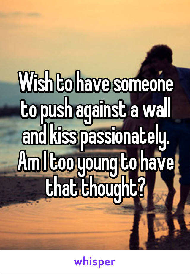 Wish to have someone to push against a wall and kiss passionately.
Am I too young to have that thought?