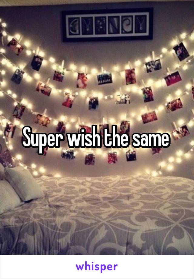 Super wish the same 