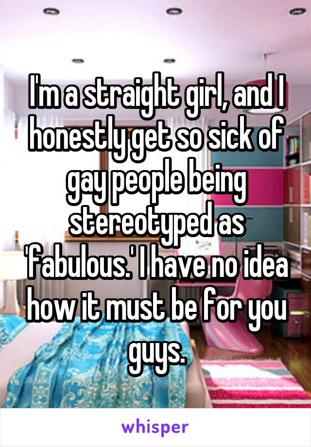 I'm a straight girl, and I honestly get so sick of gay people being stereotyped as 'fabulous.' I have no idea how it must be for you guys.