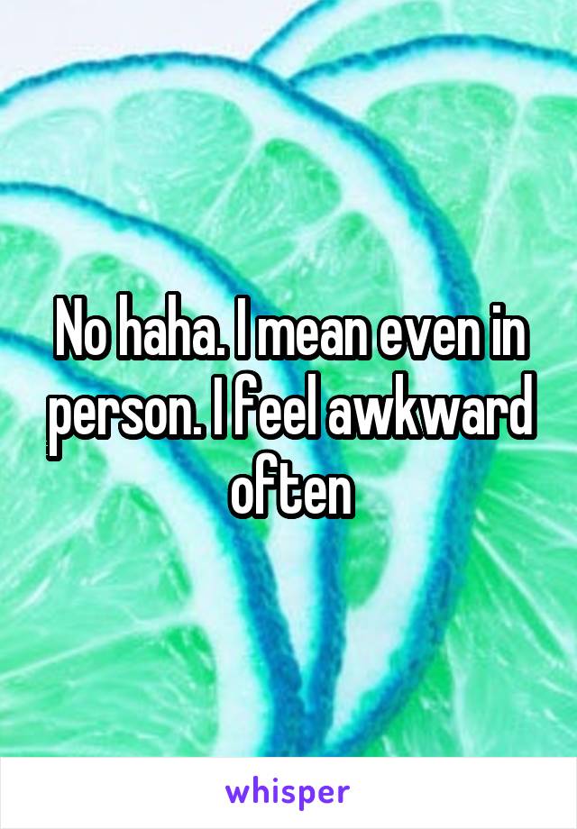 No haha. I mean even in person. I feel awkward often