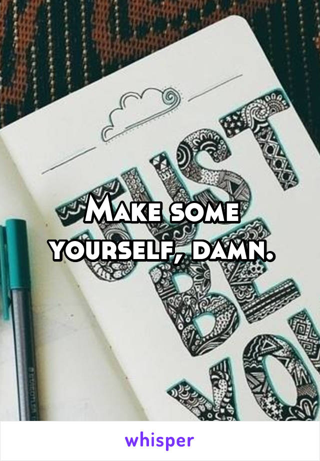 Make some yourself, damn.