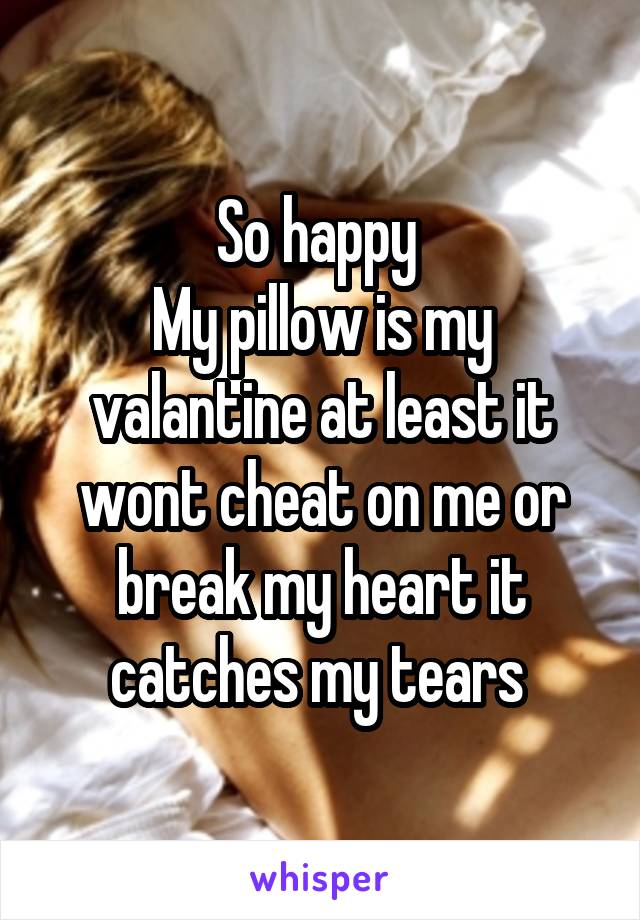 So happy 
My pillow is my valantine at least it wont cheat on me or break my heart it catches my tears 