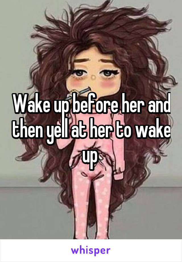 Wake up before her and then yell at her to wake up 