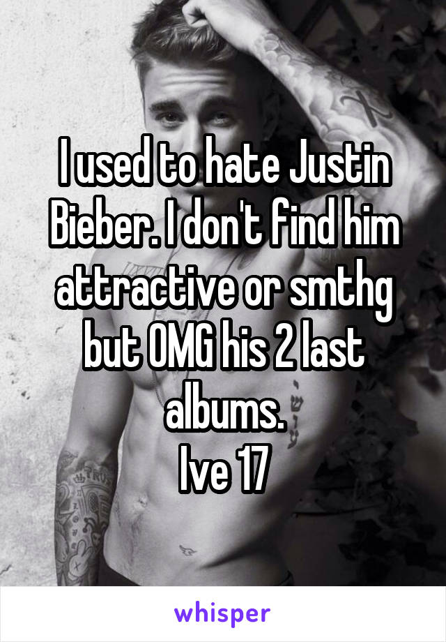 I used to hate Justin Bieber. I don't find him attractive or smthg but OMG his 2 last albums.
Ive 17